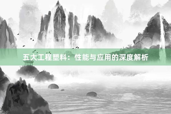 五大工程塑料：性能与应用的深度解析